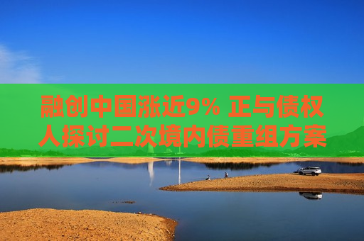 融创中国涨近9% 正与债权人探讨二次境内债重组方案