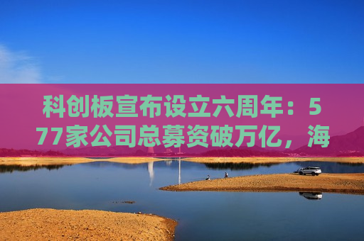 科创板宣布设立六周年：577家公司总募资破万亿，海外收入占比三成