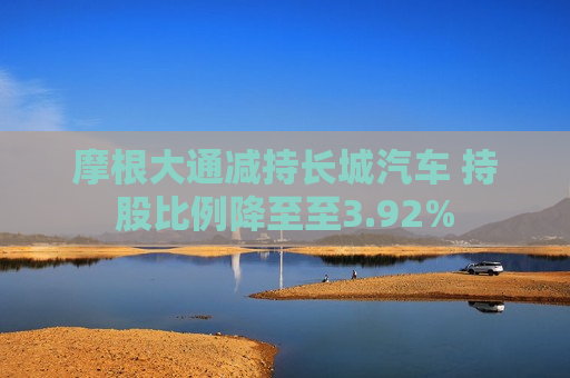 摩根大通减持长城汽车 持股比例降至至3.92%