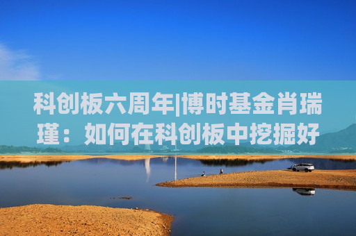 科创板六周年|博时基金肖瑞瑾：如何在科创板中挖掘好公司？