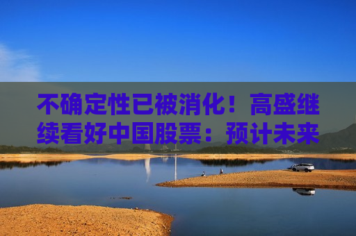 不确定性已被消化！高盛继续看好中国股票：预计未来一年回报率20%，短期内A股优于H股