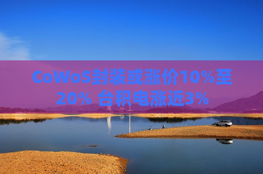 CoWoS封装或涨价10%至20% 台积电涨近3%