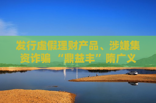 发行虚假理财产品、涉嫌集资诈骗 “鼎益丰”隋广义等人被采取刑事强制措施