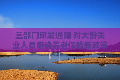 三部门印发通知 对大龄失业人员明确养老保险新政策
