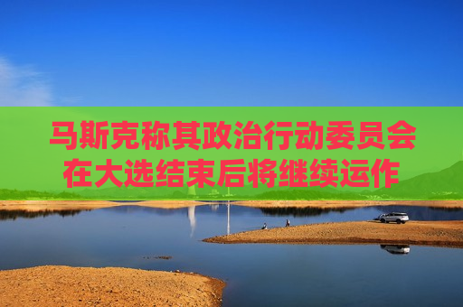 马斯克称其政治行动委员会在大选结束后将继续运作  第1张