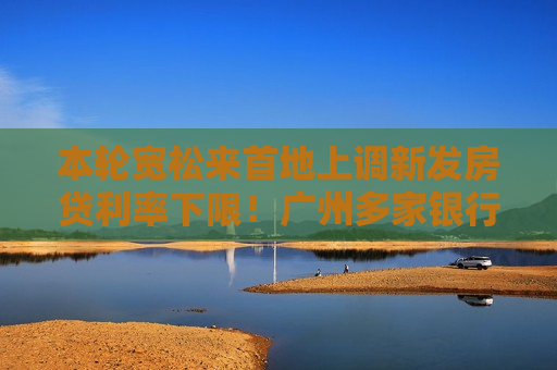 本轮宽松来首地上调新发房贷利率下限！广州多家银行将从2.85%上调至3% 有国有大行今日已执行