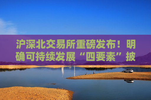 沪深北交易所重磅发布！明确可持续发展“四要素”披露要求