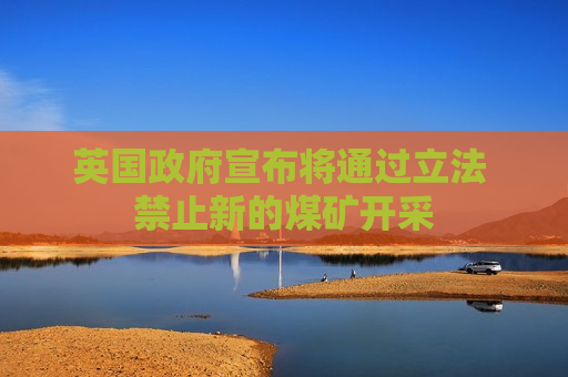 英国 *** 宣布将通过立法 禁止新的煤矿开采