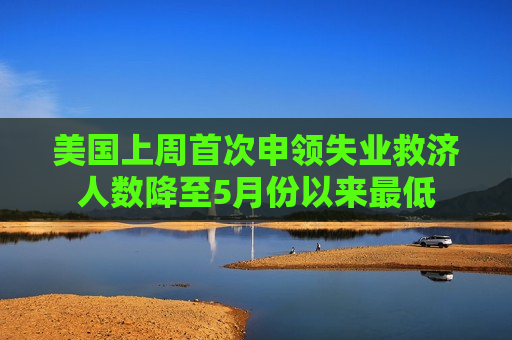 美国上周首次申领失业救济人数降至5月份以来更低