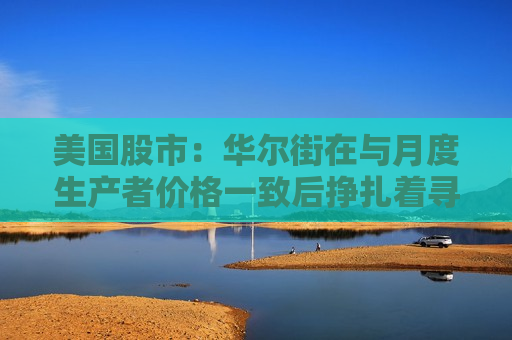 美国股市：华尔街在与月度生产者价格一致后挣扎着寻找方向
