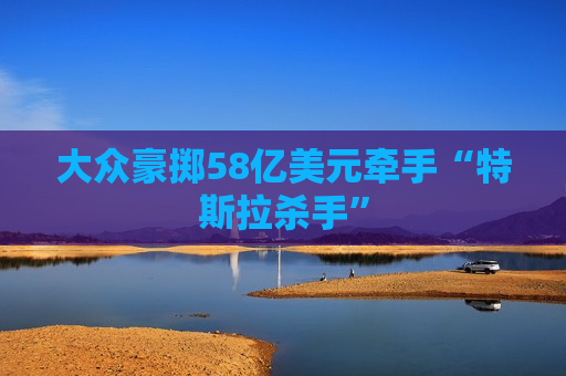 大众豪掷58亿美元牵手“特斯拉杀手”