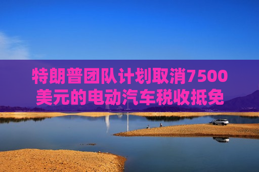 特朗普团队计划取消7500美元的电动汽车税收抵免