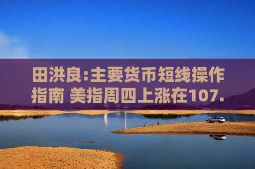 田洪良:主要货币短线操作指南 美指周四上涨在107.10之下遇阻