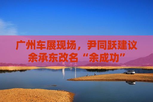 广州车展现场，尹同跃建议余承东改名“余成功”
