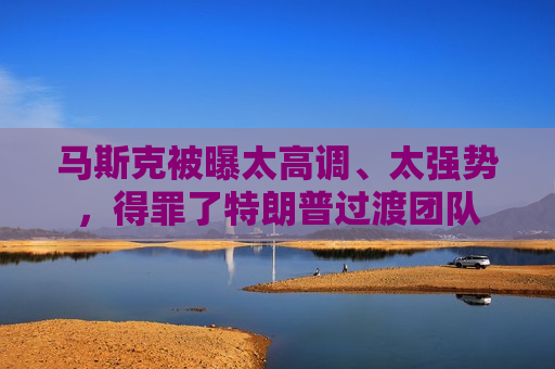 马斯克被曝太高调、太强势，得罪了特朗普过渡团队
