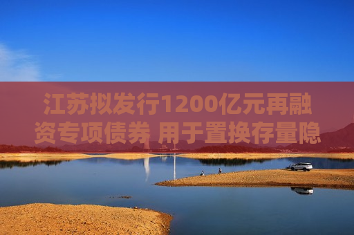 江苏拟发行1200亿元再融资专项债券 用于置换存量隐性债务