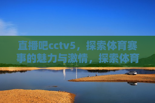直播吧cctv5，探索体育赛事的魅力与 *** ，探索体育赛事的魅力与 *** ，CCTV5直播吧，CCTV5直播吧，探索体育赛事的魅力与 *** 