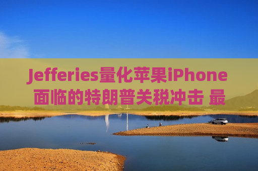 Jefferies量化苹果iPhone面临的特朗普关税冲击 最糟可达每部256美元
