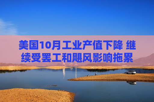 美国10月工业产值下降 继续受 *** 和飓风影响拖累