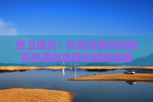 世卫组织：抗微生物药物耐药性危机或促生超级细菌