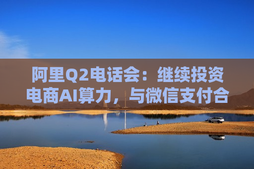 阿里Q2 *** 会：继续投资电商AI算力，与微信支付合作的新用户增量空间巨大