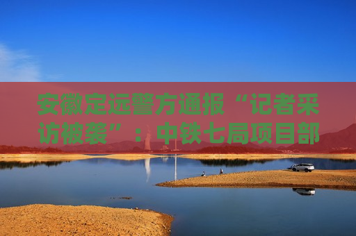 安徽定远警方通报“记者采访被袭”：中铁七局项目部5人被行政拘留