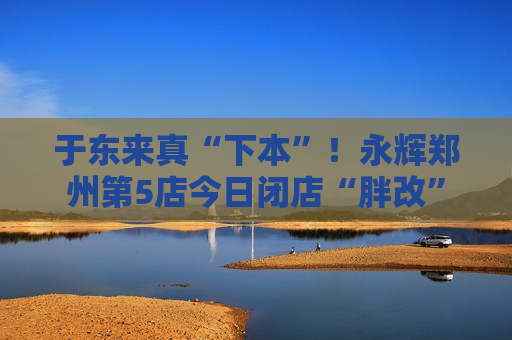 于东来真“下本”！永辉郑州第5店今日闭店“胖改”