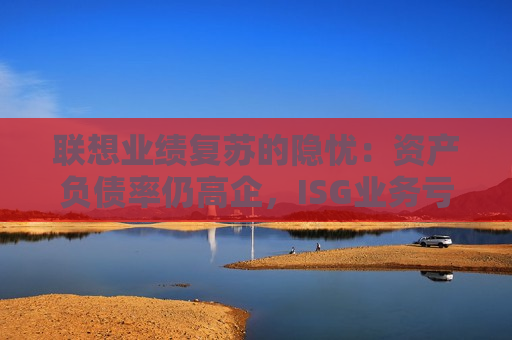 联想业绩复苏的隐忧：资产负债率仍高企，ISG业务亏损2.6亿元