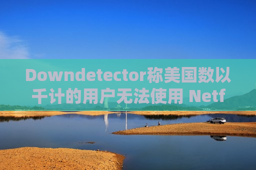 Downdetector称美国数以千计的用户无法使用 Netflix