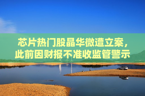 芯片热门股晶华微遭立案，此前因财报不准收监管警示函，还遭自家董事质疑