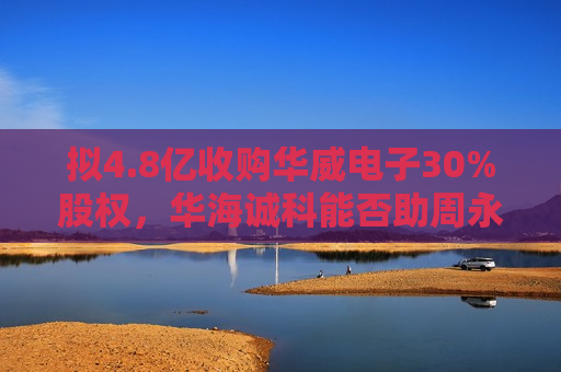 拟4.8亿收购华威电子30%股权，华海诚科能否助周永利“解困”？