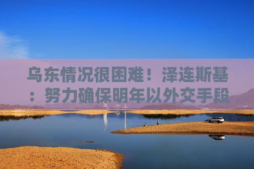 乌东情况很困难！泽连斯基：努力确保明年以外交手段结束俄乌冲突！俄媒：俄军在哈尔科夫战线取得重大突破