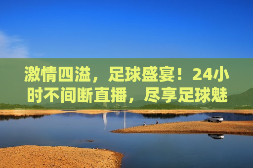  *** 四溢，足球盛宴！24小时不间断直播，尽享足球魅力， *** 足球盛宴，24小时不间断直播，领略足球魅力， *** 足球盛宴，24小时不间断直播，领略足球魅力  第1张