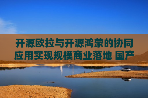 开源欧拉与开源鸿蒙的协同应用实现规模商业落地 国产操作系统：AI铸魂 逐浪全球