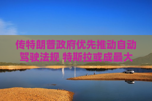 传特朗普 *** 优先推动自动驾驶法规 特斯拉或成更大赢家