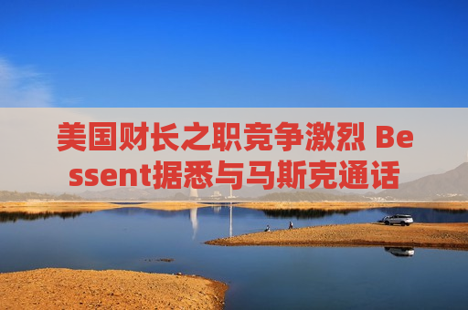 美国财长之职竞争激烈 Bessent据悉与马斯克通话