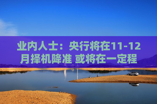 业内人士：央行将在11-12月择机降准 或将在一定程度上缓解再融资专项债券发行对银行资金面的压力