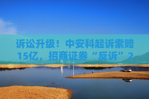诉讼升级！中安科起诉索赔15亿，招商证券“反诉”2.87亿