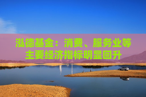 泓德基金：消费、服务业等主要经济指标明显回升