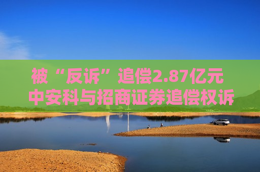 被“反诉”追偿2.87亿元 中安科与招商证券追偿权诉讼再升级