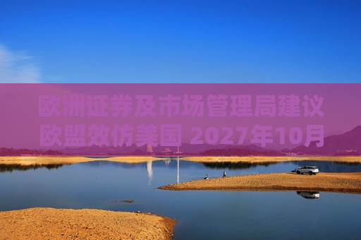 欧洲证券及市场管理局建议欧盟效仿美国 2027年10月改为T+1结算周期