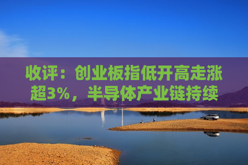 收评：创业板指低开高走涨超3%，半导体产业链持续爆发
