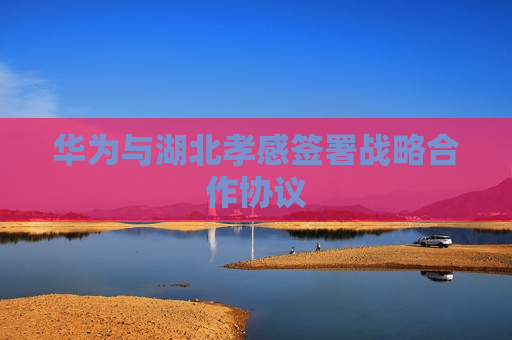 华为与湖北孝感签署战略合作协议