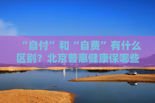 “自付”和“自费”有什么区别？北京普惠健康保哪些费用能理赔？