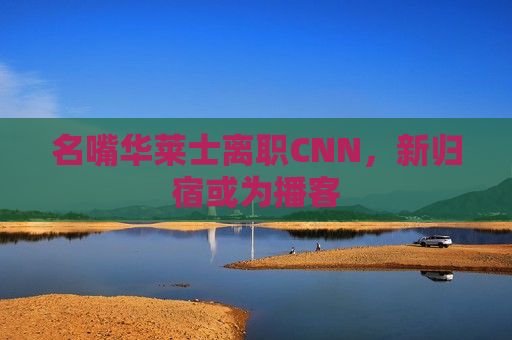 名嘴华莱士离职CNN，新归宿或为播客