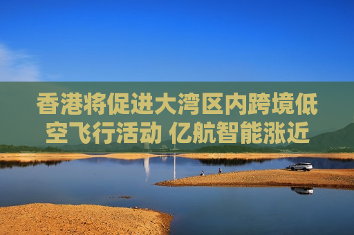 香港将促进大湾区内跨境低空飞行活动 亿航智能涨近10%