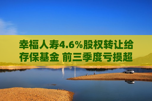 幸福人寿4.6%股权 *** 给存保基金 前三季度亏损超6000万元