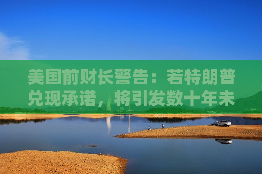 美国前财长警告：若特朗普兑现承诺，将引发数十年未见的“通胀危机”
