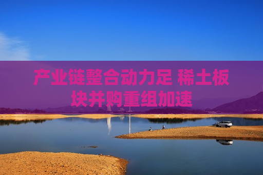产业链整合动力足 稀土板块并购重组加速