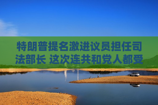 特朗普提名激进议员担任司法部长 这次连共和党人都受不了